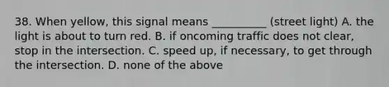 38. When yellow, this signal means __________ (street light) A. the light is about to turn red. B. if oncoming traffic does not clear, stop in the intersection. C. speed up, if necessary, to get through the intersection. D. none of the above