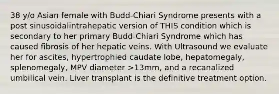 38 y/o Asian female with Budd-Chiari Syndrome presents with a post sinusoidalintrahepatic version of THIS condition which is secondary to her primary Budd-Chiari Syndrome which has caused fibrosis of her hepatic veins. With Ultrasound we evaluate her for ascites, hypertrophied caudate lobe, hepatomegaly, splenomegaly, MPV diameter >13mm, and a recanalized umbilical vein. Liver transplant is the definitive treatment option.