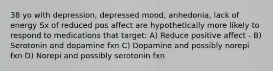 38 yo with depression, depressed mood, anhedonia, lack of energy Sx of reduced pos affect are hypothetically more likely to respond to medications that target: A) Reduce positive affect - B) Serotonin and dopamine fxn C) Dopamine and possibly norepi fxn D) Norepi and possibly serotonin fxn