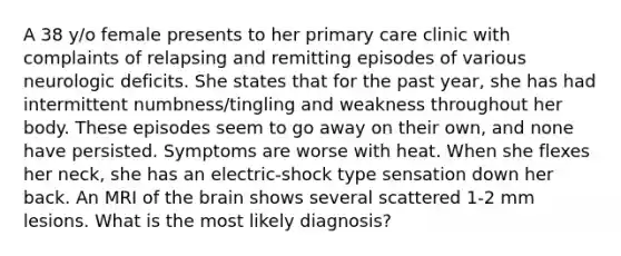 A 38 y/o female presents to her primary care clinic with complaints of relapsing and remitting episodes of various neurologic deficits. She states that for the past year, she has had intermittent numbness/tingling and weakness throughout her body. These episodes seem to go away on their own, and none have persisted. Symptoms are worse with heat. When she flexes her neck, she has an electric-shock type sensation down her back. An MRI of the brain shows several scattered 1-2 mm lesions. What is the most likely diagnosis?