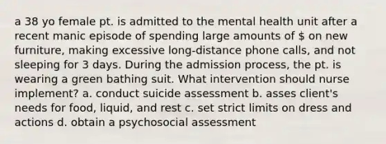 a 38 yo female pt. is admitted to the mental health unit after a recent manic episode of spending large amounts of  on new furniture, making excessive long-distance phone calls, and not sleeping for 3 days. During the admission process, the pt. is wearing a green bathing suit. What intervention should nurse implement? a. conduct suicide assessment b. asses client's needs for food, liquid, and rest c. set strict limits on dress and actions d. obtain a psychosocial assessment