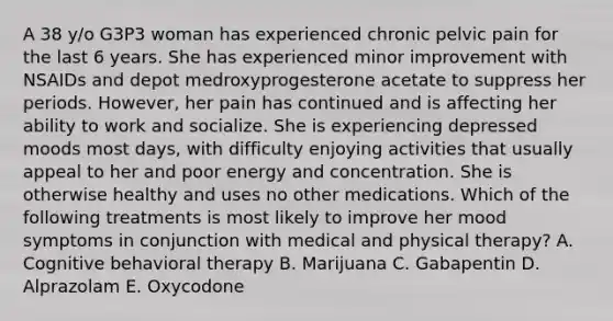 A 38 y/o G3P3 woman has experienced chronic pelvic pain for the last 6 years. She has experienced minor improvement with NSAIDs and depot medroxyprogesterone acetate to suppress her periods. However, her pain has continued and is affecting her ability to work and socialize. She is experiencing depressed moods most days, with difficulty enjoying activities that usually appeal to her and poor energy and concentration. She is otherwise healthy and uses no other medications. Which of the following treatments is most likely to improve her mood symptoms in conjunction with medical and physical therapy? A. Cognitive behavioral therapy B. Marijuana C. Gabapentin D. Alprazolam E. Oxycodone