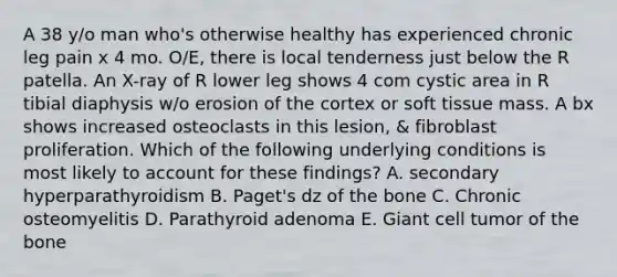 A 38 y/o man who's otherwise healthy has experienced chronic leg pain x 4 mo. O/E, there is local tenderness just below the R patella. An X-ray of R lower leg shows 4 com cystic area in R tibial diaphysis w/o erosion of the cortex or soft tissue mass. A bx shows increased osteoclasts in this lesion, & fibroblast proliferation. Which of the following underlying conditions is most likely to account for these findings? A. secondary hyperparathyroidism B. Paget's dz of the bone C. Chronic osteomyelitis D. Parathyroid adenoma E. Giant cell tumor of the bone