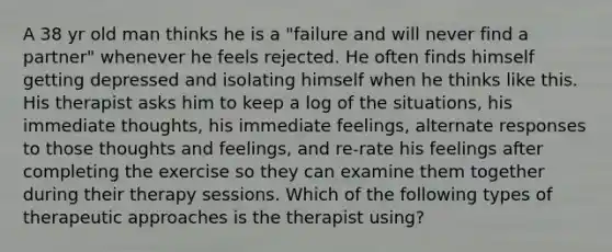 A 38 yr old man thinks he is a "failure and will never find a partner" whenever he feels rejected. He often finds himself getting depressed and isolating himself when he thinks like this. His therapist asks him to keep a log of the situations, his immediate thoughts, his immediate feelings, alternate responses to those thoughts and feelings, and re-rate his feelings after completing the exercise so they can examine them together during their therapy sessions. Which of the following types of therapeutic approaches is the therapist using?