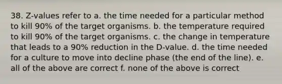 38. Z-values refer to a. the time needed for a particular method to kill 90% of the target organisms. b. the temperature required to kill 90% of the target organisms. c. the change in temperature that leads to a 90% reduction in the D-value. d. the time needed for a culture to move into decline phase (the end of the line). e. all of the above are correct f. none of the above is correct