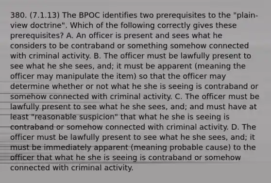 380. (7.1.13) The BPOC identifies two prerequisites to the "plain-view doctrine". Which of the following correctly gives these prerequisites? A. An officer is present and sees what he considers to be contraband or something somehow connected with criminal activity. B. The officer must be lawfully present to see what he she sees, and; it must be apparent (meaning the officer may manipulate the item) so that the officer may determine whether or not what he she is seeing is contraband or somehow connected with criminal activity. C. The officer must be lawfully present to see what he she sees, and; and must have at least "reasonable suspicion" that what he she is seeing is contraband or somehow connected with criminal activity. D. The officer must be lawfully present to see what he she sees, and; it must be immediately apparent (meaning probable cause) to the officer that what he she is seeing is contraband or somehow connected with criminal activity.