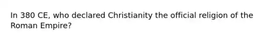 In 380 CE, who declared Christianity the official religion of the Roman Empire?