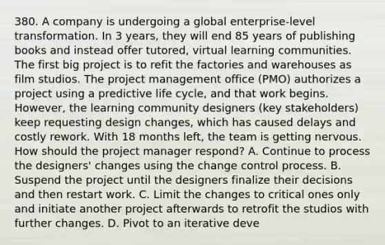 380. A company is undergoing a global enterprise-level transformation. In 3 years, they will end 85 years of publishing books and instead offer tutored, virtual learning communities. The first big project is to refit the factories and warehouses as film studios. The project management office (PMO) authorizes a project using a predictive life cycle, and that work begins. However, the learning community designers (key stakeholders) keep requesting design changes, which has caused delays and costly rework. With 18 months left, the team is getting nervous. How should the project manager respond? A. Continue to process the designers' changes using the change control process. B. Suspend the project until the designers finalize their decisions and then restart work. C. Limit the changes to critical ones only and initiate another project afterwards to retrofit the studios with further changes. D. Pivot to an iterative deve