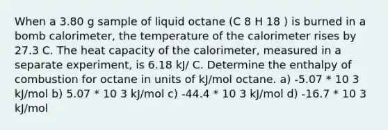 When a 3.80 g sample of liquid octane (C 8 H 18 ) is burned in a bomb calorimeter, the temperature of the calorimeter rises by 27.3 C. The heat capacity of the calorimeter, measured in a separate experiment, is 6.18 kJ/ C. Determine the enthalpy of combustion for octane in units of kJ/mol octane. a) -5.07 * 10 3 kJ/mol b) 5.07 * 10 3 kJ/mol c) -44.4 * 10 3 kJ/mol d) -16.7 * 10 3 kJ/mol