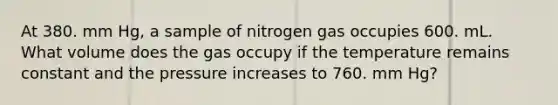 At 380. mm Hg, a sample of nitrogen gas occupies 600. mL. What volume does the gas occupy if the temperature remains constant and the pressure increases to 760. mm Hg?