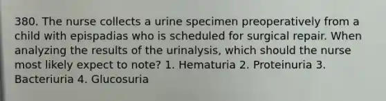 380. The nurse collects a urine specimen preoperatively from a child with epispadias who is scheduled for surgical repair. When analyzing the results of the urinalysis, which should the nurse most likely expect to note? 1. Hematuria 2. Proteinuria 3. Bacteriuria 4. Glucosuria