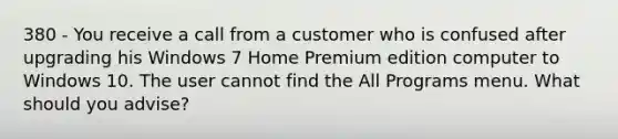 380 - You receive a call from a customer who is confused after upgrading his Windows 7 Home Premium edition computer to Windows 10. The user cannot find the All Programs menu. What should you advise?