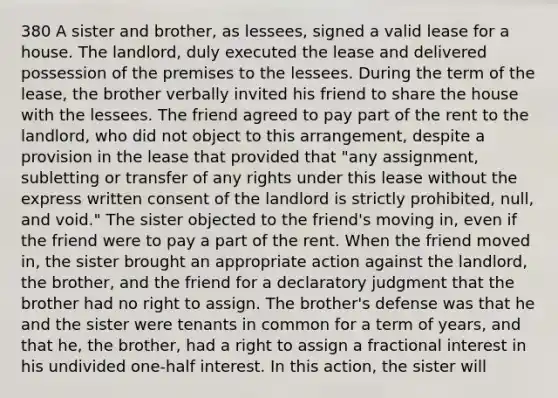 380 A sister and brother, as lessees, signed a valid lease for a house. The landlord, duly executed the lease and delivered possession of the premises to the lessees. During the term of the lease, the brother verbally invited his friend to share the house with the lessees. The friend agreed to pay part of the rent to the landlord, who did not object to this arrangement, despite a provision in the lease that provided that "any assignment, subletting or transfer of any rights under this lease without the express written consent of the landlord is strictly prohibited, null, and void." The sister objected to the friend's moving in, even if the friend were to pay a part of the rent. When the friend moved in, the sister brought an appropriate action against the landlord, the brother, and the friend for a declaratory judgment that the brother had no right to assign. The brother's defense was that he and the sister were tenants in common for a term of years, and that he, the brother, had a right to assign a fractional interest in his undivided one-half interest. In this action, the sister will