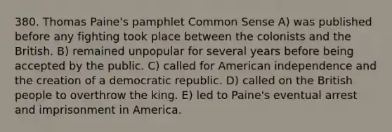 380. Thomas Paine's pamphlet Common Sense A) was published before any fighting took place between the colonists and the British. B) remained unpopular for several years before being accepted by the public. C) called for American independence and the creation of a democratic republic. D) called on the British people to overthrow the king. E) led to Paine's eventual arrest and imprisonment in America.