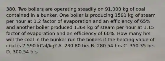 380. Two boilers are operating steadily on 91,000 kg of coal contained in a bunker. One boiler is producing 1591 kg of steam per hour at 1.2 factor of evaporation and an efficiency of 65% and another boiler produced 1364 kg of steam per hour at 1.15 factor of evaporation and an efficiency of 60%. How many hrs will the coal in the bunker run the boilers if the heating value of coal is 7,590 kCal/kg? A. 230.80 hrs B. 280.54 hrs C. 350.35 hrs D. 300.54 hrs