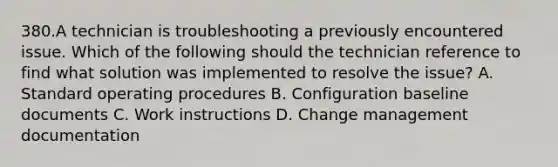 380.A technician is troubleshooting a previously encountered issue. Which of the following should the technician reference to find what solution was implemented to resolve the issue? A. Standard operating procedures B. Configuration baseline documents C. Work instructions D. Change management documentation