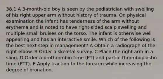 38.1 A 3-month-old boy is seen by the pediatrician with swelling of his right upper arm without history of trauma. On physical examination the infant has tenderness of the arm without erythema and is noted to have right-sided scalp swelling and multiple small bruises on the torso. The infant is otherwise well appearing and has an interactive smile. Which of the following is the best next step in management? A Obtain a radiograph of the right elbow. B Order a skeletal survey. C Place the right arm in a sling. D Order a prothrombin time (PT) and partial thromboplastin time (PTT). E Apply traction to the forearm while increasing the degree of pronation.