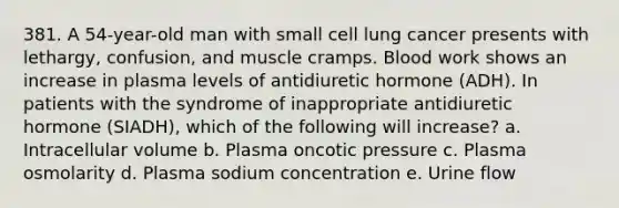 381. A 54-year-old man with small cell lung cancer presents with lethargy, confusion, and muscle cramps. Blood work shows an increase in plasma levels of antidiuretic hormone (ADH). In patients with the syndrome of inappropriate antidiuretic hormone (SIADH), which of the following will increase? a. Intracellular volume b. Plasma oncotic pressure c. Plasma osmolarity d. Plasma sodium concentration e. Urine flow