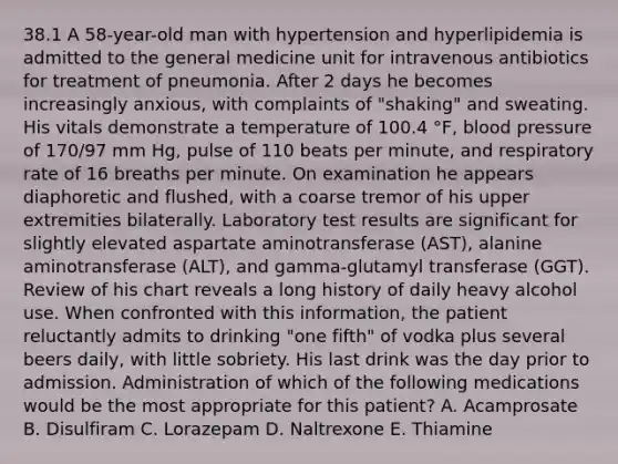 38.1 A 58-year-old man with hypertension and hyperlipidemia is admitted to the general medicine unit for intravenous antibiotics for treatment of pneumonia. After 2 days he becomes increasingly anxious, with complaints of "shaking" and sweating. His vitals demonstrate a temperature of 100.4 °F, blood pressure of 170/97 mm Hg, pulse of 110 beats per minute, and respiratory rate of 16 breaths per minute. On examination he appears diaphoretic and flushed, with a coarse tremor of his upper extremities bilaterally. Laboratory test results are significant for slightly elevated aspartate aminotransferase (AST), alanine aminotransferase (ALT), and gamma-glutamyl transferase (GGT). Review of his chart reveals a long history of daily heavy alcohol use. When confronted with this information, the patient reluctantly admits to drinking "one fifth" of vodka plus several beers daily, with little sobriety. His last drink was the day prior to admission. Administration of which of the following medications would be the most appropriate for this patient? A. Acamprosate B. Disulfiram C. Lorazepam D. Naltrexone E. Thiamine