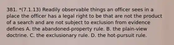 381. *(7.1.13) Readily observable things an officer sees in a place the officer has a legal right to be that are not the product of a search and are not subject to exclusion from evidence defines A. the abandoned-property rule. B. the plain-view doctrine. C. the exclusionary rule. D. the hot-pursuit rule.