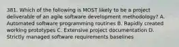 381. Which of the following is MOST likely to be a project deliverable of an agile software development methodology? A. Automated software programming routines B. Rapidly created working prototypes C. Extensive project documentation D. Strictly managed software requirements baselines