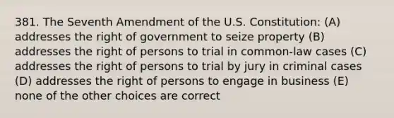 381. The Seventh Amendment of the U.S. Constitution: (A) addresses the right of government to seize property (B) addresses the right of persons to trial in common-law cases (C) addresses the right of persons to trial by jury in criminal cases (D) addresses the right of persons to engage in business (E) none of the other choices are correct