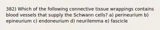 382) Which of the following connective tissue wrappings contains blood vessels that supply the Schwann cells? a) perineurium b) epineurium c) endoneurium d) neurilemma e) fascicle