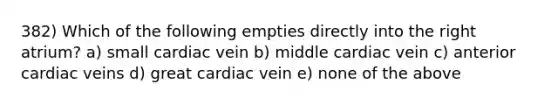 382) Which of the following empties directly into the right atrium? a) small cardiac vein b) middle cardiac vein c) anterior cardiac veins d) great cardiac vein e) none of the above