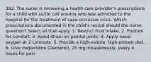 382. The nurse is reviewing a health care provider's prescriptions for a child with sickle cell anemia who was admitted to the hospital for the treatment of vaso-occlusive crisis. Which prescriptions documented in the child's record should the nurse question? Select all that apply. 1. Restrict fluid intake. 2. Position for comfort. 3. Avoid strain on painful joints. 4. Apply nasal oxygen at 2 L/minute. 5. Provide a high-calorie, high-protein diet. 6. Give meperidine (Demerol), 25 mg intravenously, every 4 hours for pain