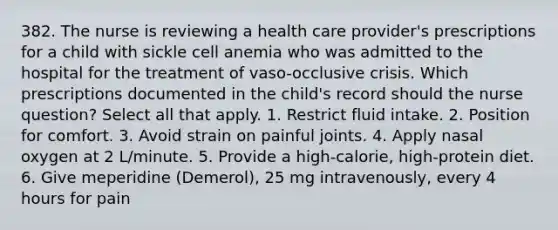 382. The nurse is reviewing a health care provider's prescriptions for a child with sickle cell anemia who was admitted to the hospital for the treatment of vaso-occlusive crisis. Which prescriptions documented in the child's record should the nurse question? Select all that apply. 1. Restrict fluid intake. 2. Position for comfort. 3. Avoid strain on painful joints. 4. Apply nasal oxygen at 2 L/minute. 5. Provide a high-calorie, high-protein diet. 6. Give meperidine (Demerol), 25 mg intravenously, every 4 hours for pain