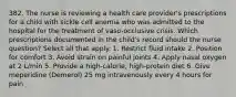 382. The nurse is reviewing a health care provider's prescriptions for a child with sickle cell anemia who was admitted to the hospital for the treatment of vaso-occlusive crisis. Which prescriptions documented in the child's record should the nurse question? Select all that apply. 1. Restrict fluid intake 2. Position for comfort 3. Avoid strain on painful joints 4. Apply nasal oxygen at 2 L/min 5. Provide a high-calorie, high-protein diet 6. Give meperidine (Demerol) 25 mg intravenously every 4 hours for pain