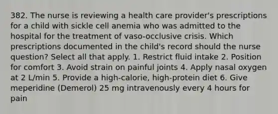 382. The nurse is reviewing a health care provider's prescriptions for a child with sickle cell anemia who was admitted to the hospital for the treatment of vaso-occlusive crisis. Which prescriptions documented in the child's record should the nurse question? Select all that apply. 1. Restrict fluid intake 2. Position for comfort 3. Avoid strain on painful joints 4. Apply nasal oxygen at 2 L/min 5. Provide a high-calorie, high-protein diet 6. Give meperidine (Demerol) 25 mg intravenously every 4 hours for pain