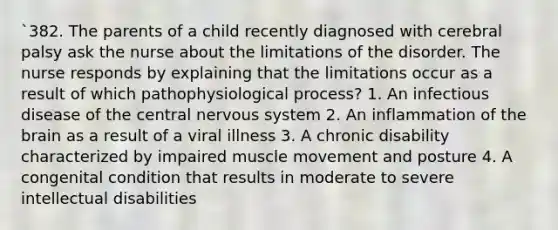 `382. The parents of a child recently diagnosed with cerebral palsy ask the nurse about the limitations of the disorder. The nurse responds by explaining that the limitations occur as a result of which pathophysiological process? 1. An infectious disease of the central nervous system 2. An inflammation of the brain as a result of a viral illness 3. A chronic disability characterized by impaired muscle movement and posture 4. A congenital condition that results in moderate to severe intellectual disabilities