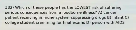 382) Which of these people has the LOWEST risk of suffering serious consequences from a foodborne illness? A) cancer patient receiving immune system-suppressing drugs B) infant C) college student cramming for final exams D) person with AIDS