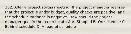 382. After a project status meeting, the project manager realizes that the project is under budget, quality checks are positive, and the schedule variance is negative. How should the project manager qualify the project status? A. Stopped B. On schedule C. Behind schedule D. Ahead of schedule