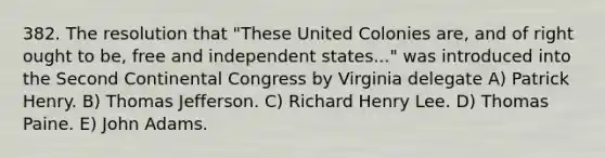 382. The resolution that "These United Colonies are, and of right ought to be, free and independent states..." was introduced into the Second Continental Congress by Virginia delegate A) Patrick Henry. B) Thomas Jefferson. C) Richard Henry Lee. D) Thomas Paine. E) John Adams.