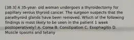 [38.3] A 35-year- old woman undergoes a thyroidectomy for papillary serous thyroid cancer. The surgeon suspects that the parathyroid glands have been removed. Which of the following findings is most likely to be seen in the patient 1 week postoperatively? A. Coma B. Constipation C. Esophagitis D. Muscle spasms and tetany