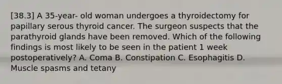 [38.3] A 35-year- old woman undergoes a thyroidectomy for papillary serous thyroid cancer. The surgeon suspects that the parathyroid glands have been removed. Which of the following findings is most likely to be seen in the patient 1 week postoperatively? A. Coma B. Constipation C. Esophagitis D. Muscle spasms and tetany