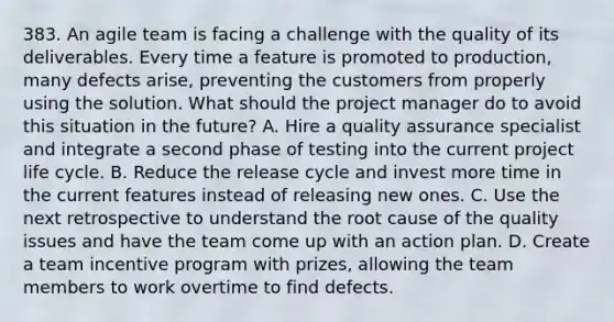 383. An agile team is facing a challenge with the quality of its deliverables. Every time a feature is promoted to production, many defects arise, preventing the customers from properly using the solution. What should the project manager do to avoid this situation in the future? A. Hire a quality assurance specialist and integrate a second phase of testing into the current project life cycle. B. Reduce the release cycle and invest more time in the current features instead of releasing new ones. C. Use the next retrospective to understand the root cause of the quality issues and have the team come up with an action plan. D. Create a team incentive program with prizes, allowing the team members to work overtime to find defects.