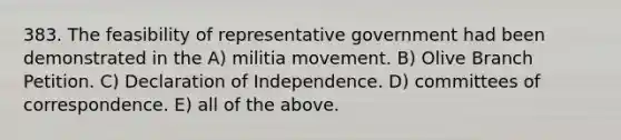 383. The feasibility of representative government had been demonstrated in the A) militia movement. B) Olive Branch Petition. C) Declaration of Independence. D) committees of correspondence. E) all of the above.