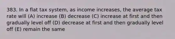 383. In a flat tax system, as income increases, the average tax rate will (A) increase (B) decrease (C) increase at first and then gradually level off (D) decrease at first and then gradually level off (E) remain the same