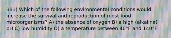 383) Which of the following environmental conditions would increase the survival and reproduction of most food microorganisms? A) the absence of oxygen B) a high (alkaline) pH C) low humidity D) a temperature between 40°F and 140°F