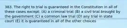 383. The right to trial is guaranteed in the Constitution in all of these cases except: (A) a criminal trial (B) a civil trial brought by the government (C) a common law trial (D) any trial in state court (E) it is guaranteed in all of the other choices