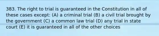 383. The right to trial is guaranteed in the Constitution in all of these cases except: (A) a criminal trial (B) a civil trial brought by the government (C) a common law trial (D) any trial in state court (E) it is guaranteed in all of the other choices