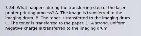 3-84. What happens during the transferring step of the laser printer printing process? A. The image is transferred to the imaging drum. B. The toner is transferred to the imaging drum. C. The toner is transferred to the paper. D. A strong, uniform negative charge is transferred to the imaging drum.