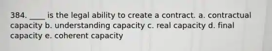 384. ____ is the legal ability to create a contract. a. contractual capacity b. understanding capacity c. real capacity d. final capacity e. coherent capacity