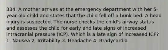 384. A mother arrives at the emergency department with her 5-year-old child and states that the child fell off a bunk bed. A head injury is suspected. The nurse checks the child's airway status and assesses the child for early and late signs of increased intracranial pressure (ICP). Which is a late sign of increased ICP? 1. Nausea 2. Irritability 3. Headache 4. Bradycardia