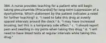 384. A nurse provides teaching for a patient who will begin taking procainamide [Procanbid] for long-term suppression of a dysrhythmia. Which statement by the patient indicates a need for further teaching? a. "I need to take this drug at evenly spaced intervals around the clock." b. "I may have increased bruising, but this is a temporary side effect." c. "I should report pain and swelling in my joints when taking this drug." d. "I will need to have blood tests at regular intervals while taking this drug."