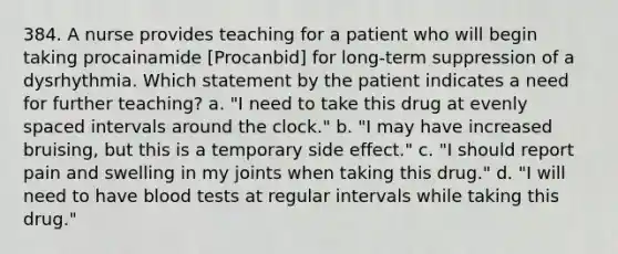 384. A nurse provides teaching for a patient who will begin taking procainamide [Procanbid] for long-term suppression of a dysrhythmia. Which statement by the patient indicates a need for further teaching? a. "I need to take this drug at evenly spaced intervals around the clock." b. "I may have increased bruising, but this is a temporary side effect." c. "I should report pain and swelling in my joints when taking this drug." d. "I will need to have blood tests at regular intervals while taking this drug."