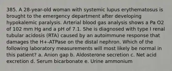 385. A 28-year-old woman with systemic lupus erythematosus is brought to the emergency department after developing hypokalemic paralysis. Arterial blood gas analysis shows a Pa O2 of 102 mm Hg and a pH of 7.1. She is diagnosed with type I renal tubular acidosis (RTA) caused by an autoimmune response that damages the H+-ATPase on the distal nephron. Which of the following laboratory measurements will most likely be normal in this patient? a. Anion gap b. Aldosterone secretion c. Net acid excretion d. Serum bicarbonate e. Urine ammonium